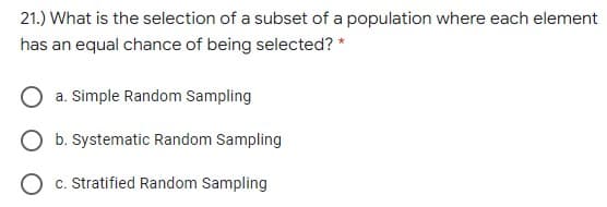 21.) What is the selection of a subset of a population where each element
has an equal chance of being selected? *
a. Simple Random Sampling
b. Systematic Random Sampling
c. Stratified Random Sampling
