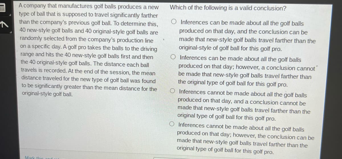 #
A company that manufactures golf balls produces a new
type of ball that is supposed to travel significantly farther
than the company's previous golf ball. To determine this,
40 new-style golf balls and 40 original-style golf balls are
randomly selected from the company's production line
on a specific day. A golf pro takes the balls to the driving
range and hits the 40 new-style golf balls first and then
the 40 original-style golf balls. The distance each ball
travels is recorded. At the end of the session, the mean
distance traveled for the new type of golf ball was found
to be significantly greater than the mean distance for the
original-style golf ball.
Mark this and
Which of the following is a valid conclusion?
O Inferences can be made about all the golf balls
produced on that day, and the conclusion can be
made that new-style golf balls travel farther than the
original-style of golf ball for this golf pro.
O Inferences can be made about all the golf balls
produced on that day; however, a conclusion cannot
be made that new-style golf balls travel farther than
the original type of golf ball for this golf pro.
O Inferences cannot be made about all the golf balls
produced on that day, and a conclusion cannot be
made that new-style golf balls travel farther than the
original type of golf ball for this golf pro.
O Inferences cannot be made about all the golf balls
produced on that day; however, the conclusion can be
made that new-style golf balls travel farther than the
original type of golf ball for this golf pro.