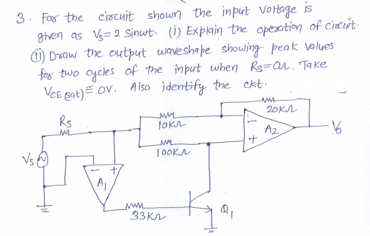 3. For the ciocuit shown the input
given as Vs= 2 Sinwt. (i) Explain the operation of circuit
i) Draw the output waveshape showing peak values
for two cycles of the input when Rs=ar. Take
Vortage is
VCE sat) Ov. A Iso identify the ckt.
20KA
Rs
A2
ナ
9.
| 0OKN
A1
33KN
