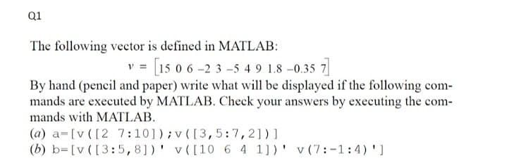 Q1
The following vector is defined in MATLAB:
15 0 6-2 3-5 4 9 1.8 -0.35 7
By hand (pencil and paper) write what will be displayed if the following com-
mands are executed by MATLAB. Cheek your answers by executing the com-
mands with MATLAB.
(a) a=[v ([2 7:101);v([3,5:7,21)]
(b) b=[v ([3:5,8])' v([10 6 4 1])' v (7:-1:4) ')
