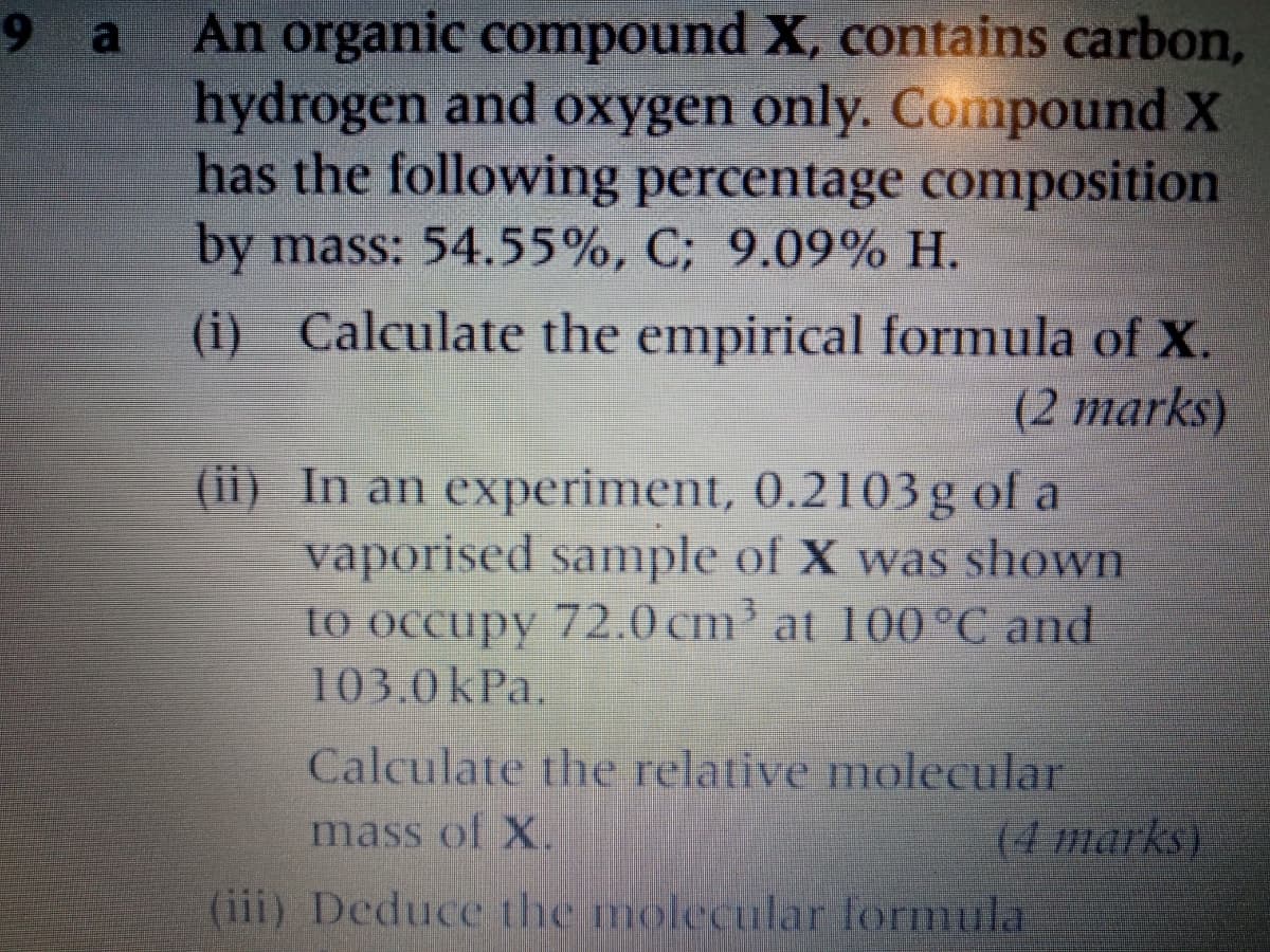 An organic compound X, contains carbon,
hydrogen and oxygen only. Compound X
has the following percentage composition
by mass: 54.55%, C; 9.09% H.
9a
(i) Calculate the empirical formula of X.
(2 marks)
(ii) In an experiment, 0.2103g of a
vaporised sample of X was shown
to occupy 72.0 cm' at 100°C and
103.0kPa.
Calculate the relative molecular
(4 marks)
mass of X.
(iii) Deduce the molecular formula
