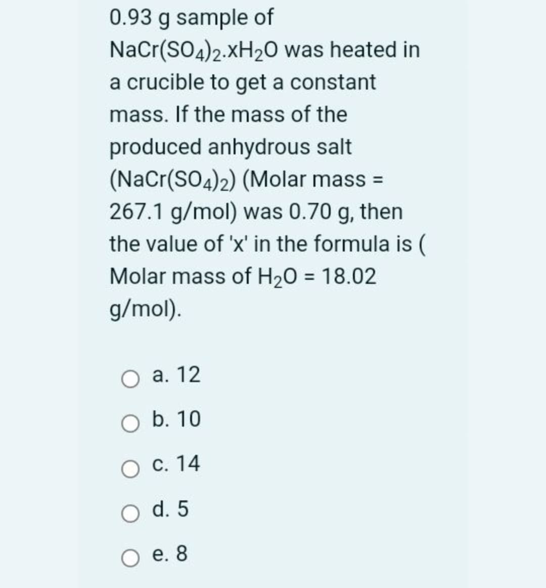 0.93 g sample of
NaCr(SO4)2.XH20 was heated in
a crucible to get a constant
mass. If the mass of the
produced anhydrous salt
(NaCr(SO4)2) (Molar mass =
267.1 g/mol) was 0.70 g, then
the value of 'x' in the formula is (
Molar mass of H20 = 18.02
g/mol).
O a. 12
b. 10
O C. 14
O d. 5
е. 8
