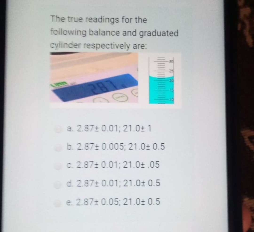 The true readings for the
following balance and graduated
cylinder respectively are:
25
a. 2.87± 0.01; 21.0± 1
b. 2.87+ 0.005; 21.0± 0.5
C. 2.87± 0.01; 21.0± .05
d. 2.87+ 0.01; 21.0± 0.5
e. 2.87± 0.05; 21.0± 0.5
