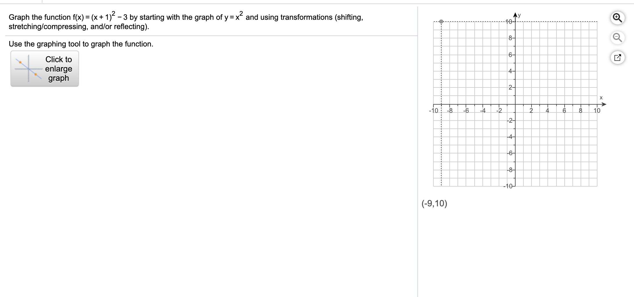 Graph the function f(x) = (x+ 1) - 3 by starting with the graph of y =x and using transformations (shifting,
stretching/compressing, and/or reflecting).
10-
8-
Use the graphing tool to graph the function.
6-
Click to
enlarge
graph
4-
2-
х
-10
-8
-6.
-2
2.
10
-4
-2-
-4-
-6-
-8–
-10-
(-9,10)
