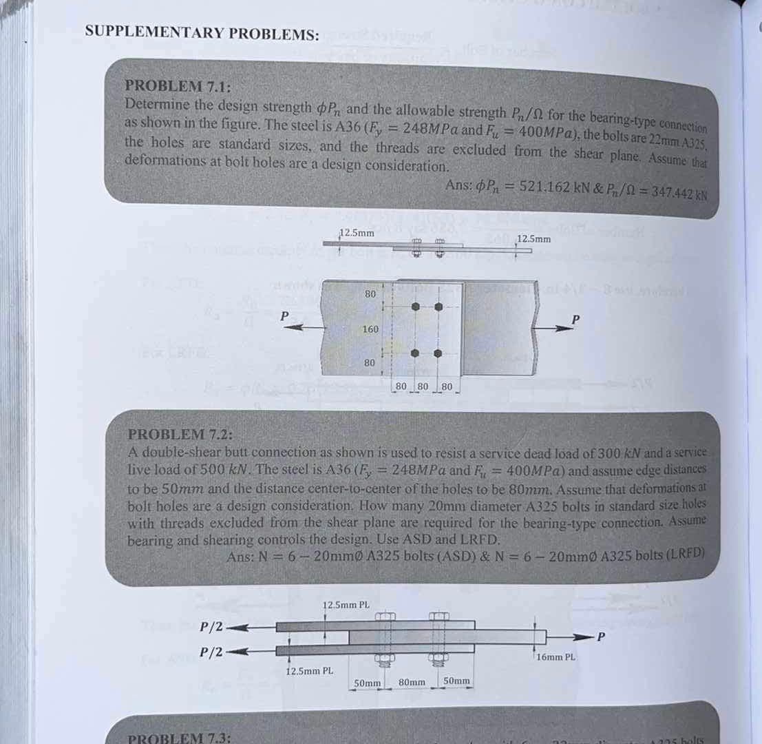 SUPPLEMENTARY PROBLEMS:
PROBLEM 7.1:
Determine the design strength P, and the allowable strength Pn/ for the bearing-type connection
as shown in the figure. The steel is A36 (Fy = 248MPa and Fu = 400MPa), the bolts are 22mm A325,
the holes are standard sizes, and the threads are excluded from the shear plane. Assume that
deformations at bolt holes are a design consideration.
Ans: P = 521.162 kN & P/2 = 347.442 kN
P/2-
FP/2
P
PROBLEM 7.3:
12.5mm
80
12.5mm PL.
160
80
PROBLEM 7.2:
A double-shear butt connection as shown is used to resist a service dead load of 300 kN and a service
live load of 500 kN. The steel is A36 (Fy = 248MPa and F = 400MPa) and assume edge distances
to be 50mm and the distance center-to-center of the holes to be 80mm. Assume that deformations at
bolt holes are a design consideration. How many 20mm diameter A325 bolts in standard size holes
with threads excluded from the shear plane are required for the bearing-type connection. Assume
bearing and shearing controls the design. Use ASD and LRFD.
Ans: N = 6 - 20mmo A325 bolts (ASD) & N = 6 - 20mmo A325 bolts (LRFD)
12.5mm PL
2629
80 80 80
50mm
80mm
自成当事
Doln12.5mm
50mm
16mm PL
5.7
P
1275 bolts