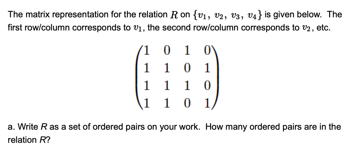 The matrix representation for the relation R on {v1, v2, v3, v4} is given below. The
first row/column corresponds to v1, the second row/column corresponds to V2 , etc.
(1 0
1
1
1
1
1 0
1 0
1
1
1
a. Write R as a set of ordered pairs on your work. How many ordered pairs are in the
relation R?
