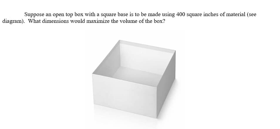 Suppose an open top box with a square base is to be made using 400 square inches of material (see
diagram). What dimensions would maximize the volume of the box?

