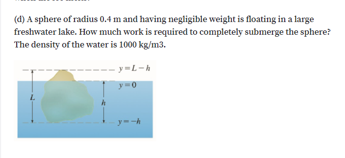 (d) A sphere of radius 0.4 m and having negligible weight is floating in a large
freshwater lake. How much work is required to completely submerge the sphere?
The density of the water is 1000 kg/m3.
- y =L-h
y=0
L.
h
y=-h
