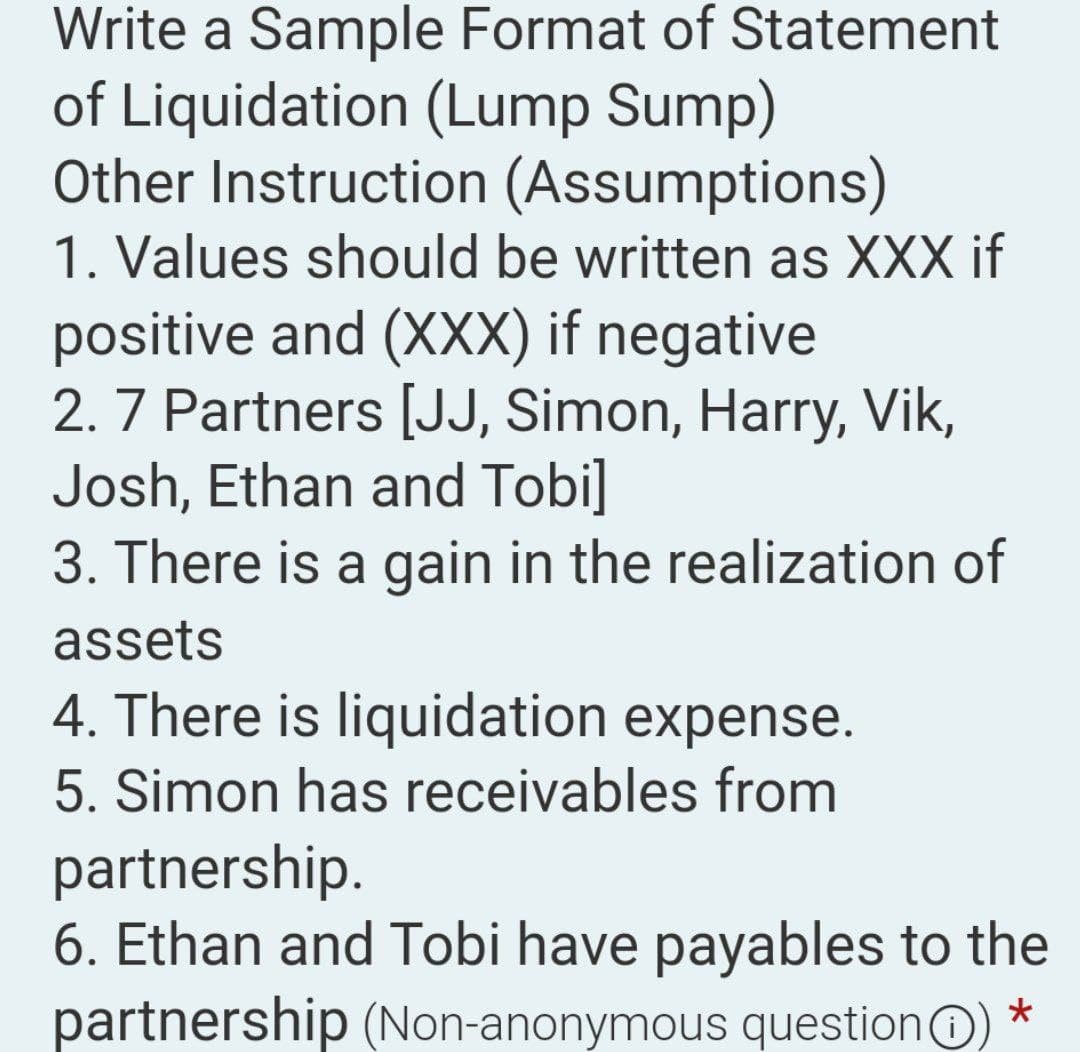 Write a Sample Format of Statement
of Liquidation (Lump Sump)
Other Instruction (Assumptions)
1. Values should be written as XXX if
positive and (XXX) if negative
2. 7 Partners [JJ, Simon, Harry, Vik,
Josh, Ethan and Tobi]
3. There is a gain in the realization of
assets
4. There is liquidation expense.
5. Simon has receivables from
partnership.
6. Ethan and Tobi have payables to the
partnership (Non-anonymous question) *