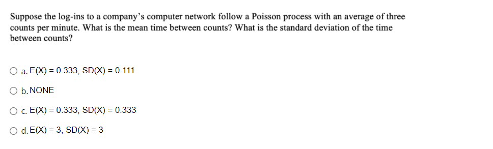 Suppose the log-ins to a company's computer network follow a Poisson process with an average of three
counts per minute. What is the mean time between counts? What is the standard deviation of the time
between counts?
O a. E(X) = 0.333, SD(X) = 0.111
O b. NONE
O c. E(X) = 0.333, SD(X) = 0.333
O d. E(X) = 3, SD(X) = 3

