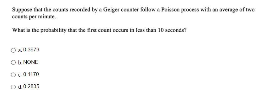 Suppose that the counts recorded by a Geiger counter follow a Poisson process with an average of two
counts per minute.
What is the probability that the first count occurs in less than 10 seconds?
a. 0.3679
O b. NONE
O c. 0.1170
O d.0.2835
