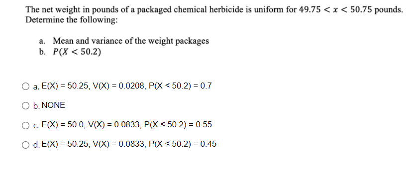 The net weight in pounds of a packaged chemical herbicide is uniform for 49.75 < x < 50.75 pounds.
Determine the following:
a. Mean and variance of the weight packages
b. P(X < 50.2)
a. E(X) = 50.25, V(X) = 0.0208, P(X < 50.2) = 0.7
O b. NONE
O c. E(X) = 50.0, V(X) = 0.0833, P(X < 50.2) = 0.55
O d. E(X) = 50.25, V(X) = 0.0833, P(X < 50.2) = 0.45

