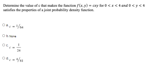 Determine the value of e that makes the function f(x,y) = cxy for 0 <x < 4 and 0 < y < 4
satisfies the properties of a joint probability density function.
O a.c - 1/64
O b. None
Oc.
C =
24
O d. = 4/81
