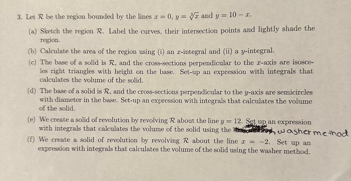 3. Let R be the region bounded by the lines x = 0, y = x and y = 10- x.
(a) Sketch the region R. Label the curves, their intersection points and lightly shade the
region.
(b) Calculate the area of the region using (i) an x-integral and (ii) a y-integral.
(c) The base of a solid is R, and the cross-sections perpendicular to the x-axis are isosce-
les right triangles with height on the base. Set-up an expression with integrals that
calculates the volume of the solid.
(d) The base of a solid is R, and the cross-sections perpendicular to the y-axis are semicircles
with diameter in the base. Set-up an expression with integrals that calculates the volume
of the solid.
=
(e) We create a solid of revolution by revolving R about the line y 12. Set up an expression
with integrals that calculates the volume of the solid using the washer method
(f) We create a solid of revolution by revolving R about the line x = -2. Set up an
expression with integrals that calculates the volume of the solid using the washer method.
î