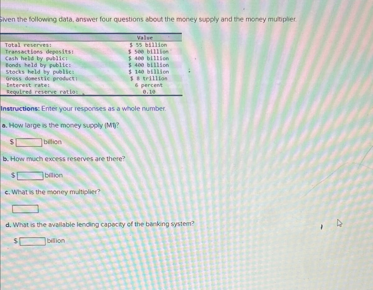 Given the following data, answer four questions about the money supply and the money multiplier.
Total reserves:
Transactions deposits:
Cash held by public:
Bonds held by public:
Stocks held by public:
Gross domestic product:
Interest rate:
Required reserve ratio:
Value
$ 55 billion
$ 500 billion
$ 400 billion
$ 400 billion
$ 140 billion
$ 8 trillion
6 percent
0.10
Instructions: Enter your responses as a whole number.
a. How large is the money supply (M1)?
$
billion
b. How much excess reserves are there?
$
billion.
c. What is the money multiplier?
d. What is the available lending capacity of the banking system?
$
billion
4