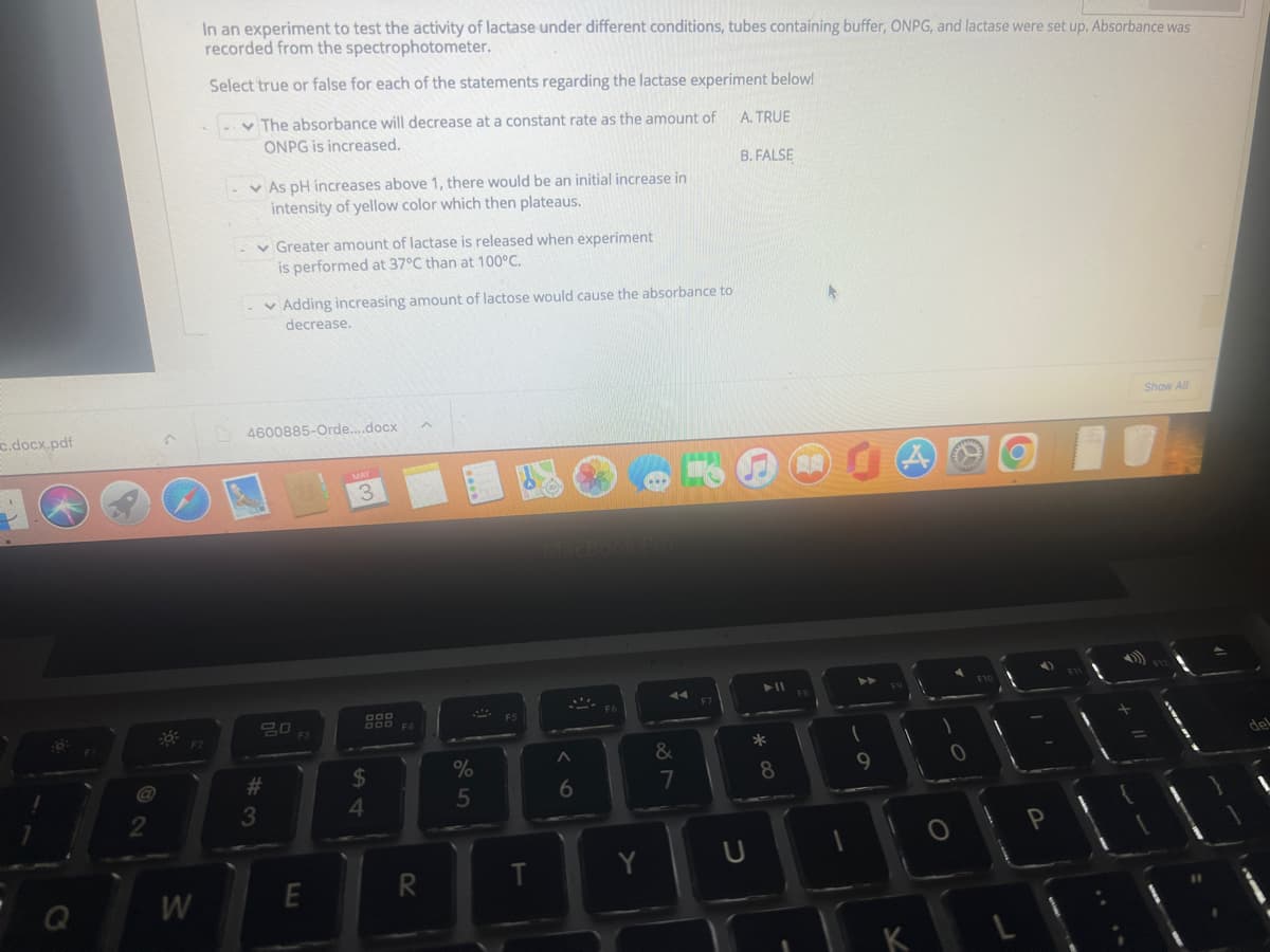 In an experiment to test the activity of lactase under different conditions, tubes containing buffer, ONPG, and lactase were set up. Absorbance was
recorded from the spectrophotometer.
Select true or false for each of the statements regarding the lactase experiment below!
v The absorbance will decrease at a constant rate as the amount of
A. TRUE
ONPG is increased.
B. FALSE
v As pH increases above 1, there would be an initial increase in
intensity of yellow color which then plateaus.
- v Greater amount of lactase is released when experiment
is performed at 37°C than at 100°C.
v Adding increasing amount of lactose would cause the absorbance to
decrease.
Show All
c.docx.pdf
4600885-Orde..docx
F4
del
2$
4.
8
9.
7
5
3
Y
R
K
6
