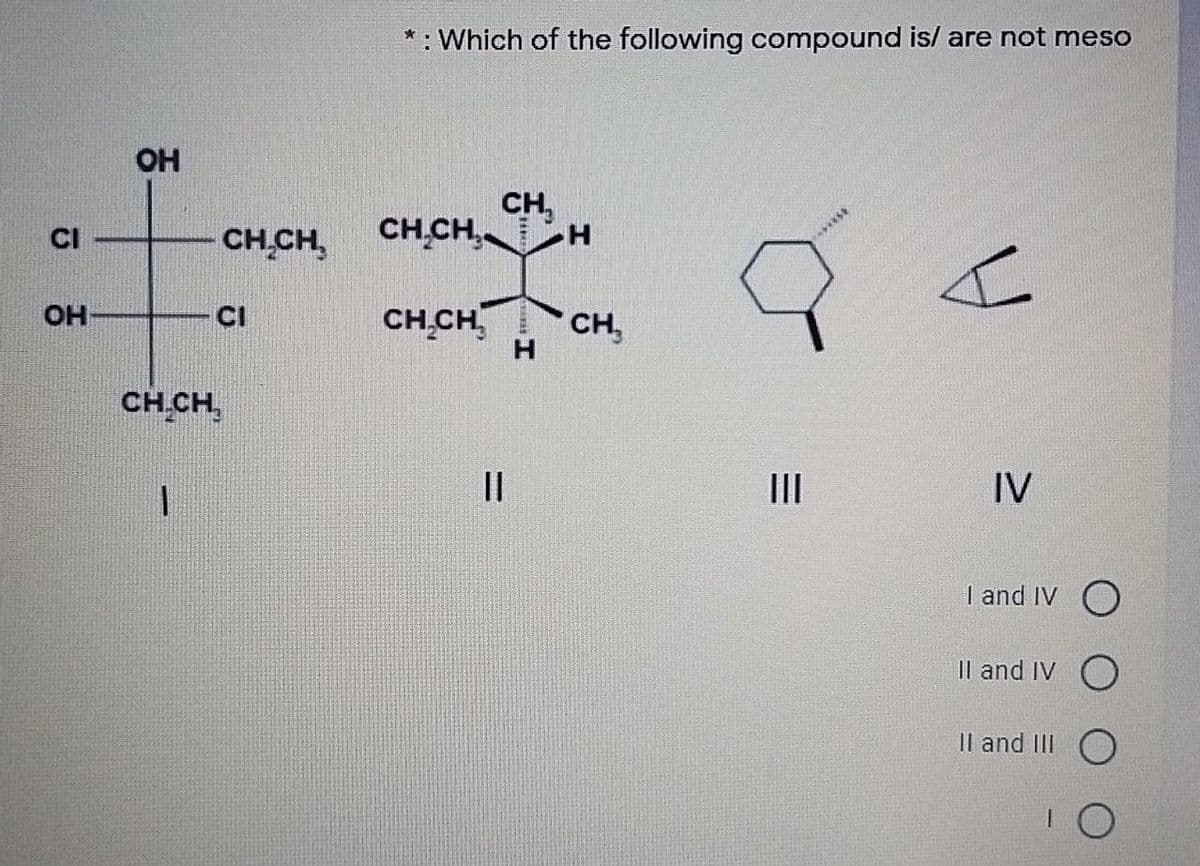 * : Which of the following compound is/ are not meso
OH
CH,
CH,CH,.
CH CH,
CI
OH
CI
CH CH,
CH,
H.
CH CH,
||
II
IV
I and IV O
Il and IV O
Il and III
