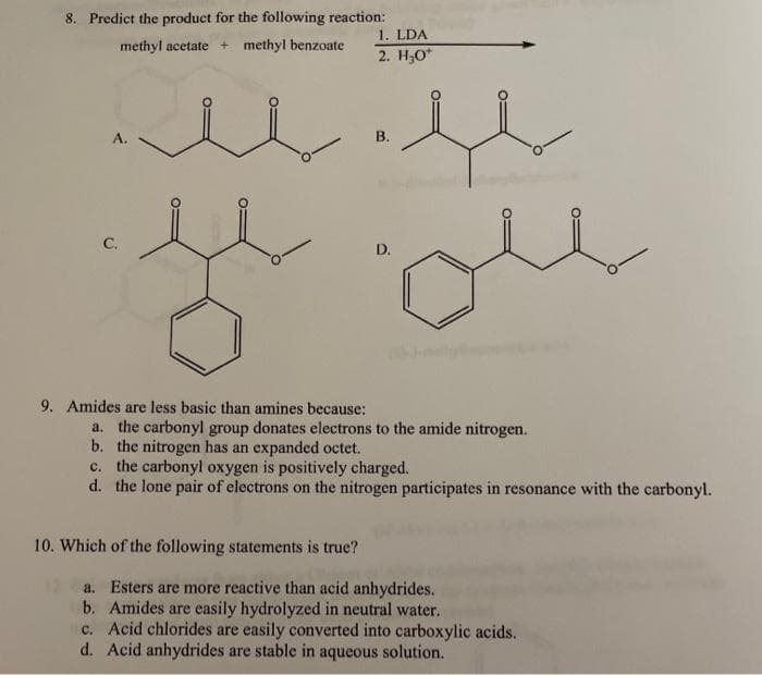 8. Predict the product for the following reaction:
1. LDA
methyl acetate + methyl benzoate
2. H,O*
А.
В.
С.
D.
9. Amides are less basic than amines because:
a. the carbonyl group donates electrons to the amide nitrogen.
b. the nitrogen has an expanded octet.
c. the carbonyl oxygen is positively charged.
d. the lone pair of electrons on the nitrogen participates in resonance with the carbonyl.
10. Which of the following statements is true?
a. Esters are more reactive than acid anhydrides.
b. Amides are easily hydrolyzed in neutral water.
c. Acid chlorides are easily converted into carboxylic acids.
d. Acid anhydrides are stable in aqueous solution.
