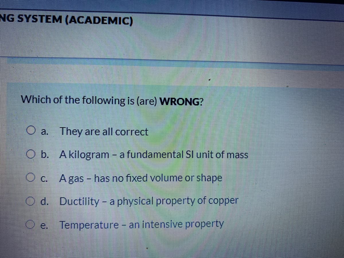 NG SYSTEM (ACADEMIC)
Which of the following is (are) WRONG?
O a. They are all correct
O b. Akilogram - a fundamental SI unit of mass
O c.
A gas - has no fixed volume or shape
O d. Ductility – a physical property of copper
e. Temperature - an intensive property
