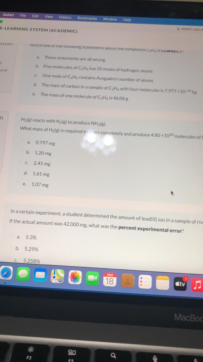 Safari
File
Edit
View
History
Bookmarks
Window
Help
.learn squ.e
E-LEARNING SYSTEM (ACADEMIC)
vvnicn one oT tne roiowing statements apout tne compouna IS CORKECI
a.
These statements are all wrong
b. Five molecules of CH, has 20 moles of hydrogen atoms
ut of
C.
One mole of CaHa contains Avogadro's number of atoms
d.
The mass of carbon in a sample of CHa with four molecules is 7.977 x10 26 kg
e.
The mass of one molecule of CHg is 46.06 g
H2lg) reacts with Na(g) to produce NH3(g).
What mass of H2(g) is required to
ct completely and produce 4.80 100 molecules of t
a. 0.797 mg
b. 1.20 mg
2.41 mg
d. 1.61 mg
e. 1.07 mg
In a certain experiment, a student determined the amount of lead(II) ion in a sample of riv
If the actual amount was 42.000 mg, what was the percent experimental error?
a,
5.3%
b. 5.29%
C.
5.258%
MAR
18
tv
MacBoc
80
F2
F3
