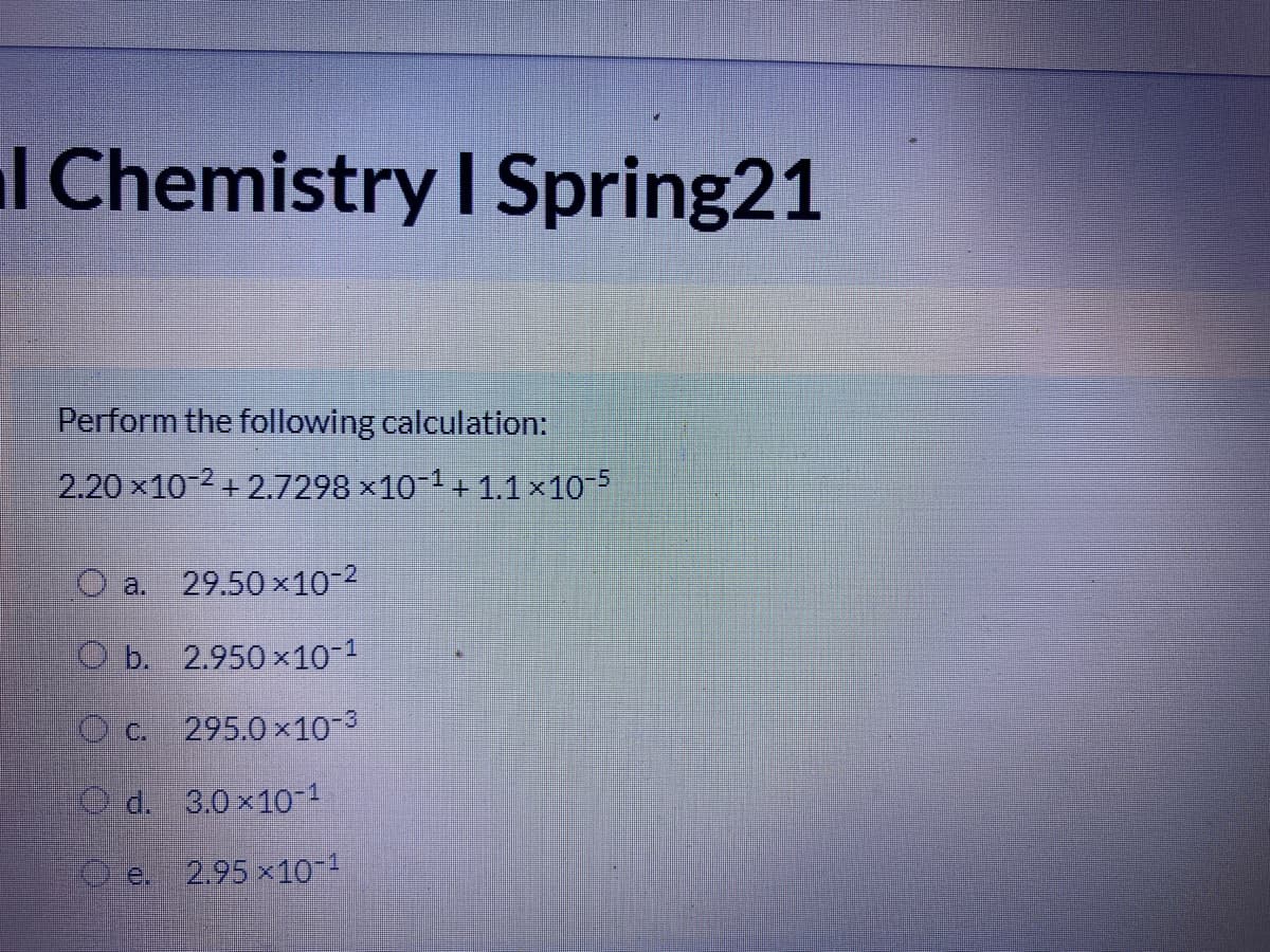 l Chemistry I Spring21
Perform the following calculation:
2.20 x10 2 + 2.7298 ×10 1 + 1.1x10 5
O a. 29.50 x10-2
O b. 2.950 x10
O c. 295.0 x10-3
O d. 3.0x10-1
O e.
2.95 x10-1
