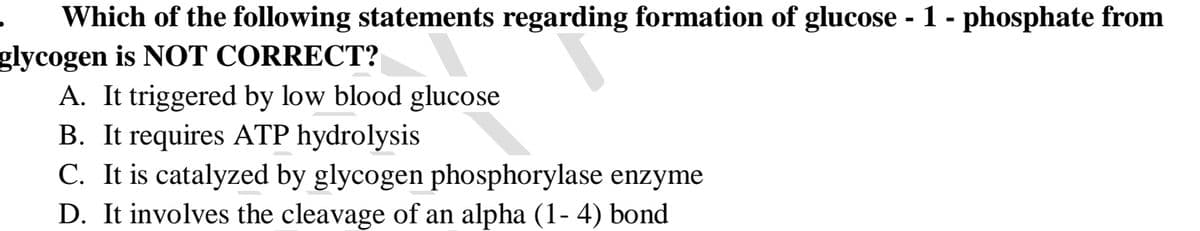 Which of the following statements regarding formation of glucose - 1 - phosphate from
glycogen is NOT CORRECT?
A. It triggered by low blood glucose
B. It requires ATP hydrolysis
C. It is catalyzed by glycogen phosphorylase enzyme
D. It involves the cleavage of an alpha (1- 4) bond
