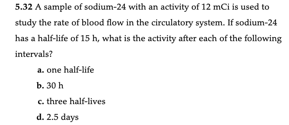5.32 A sample of sodium-24 with an activity of 12 mCi is used to
study the rate of blood flow in the circulatory system. If sodium-24
has a half-life of 15 h, what is the activity after each of the following
intervals?
a. one half-life
b. 30 h
c. three half-lives
d. 2.5 days
