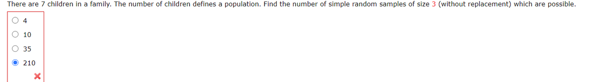 There are 7 children in a family. The number of children defines a population. Find the number of simple random samples of size 3 (without replacement) which are possible.
O 4
10
35
O 210
O O O
