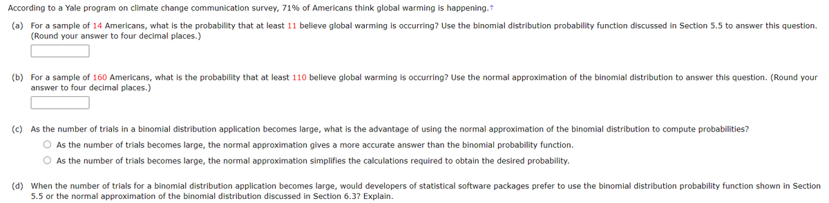 According to a Yale program on climate change communication survey, 71% of Americans think global warming is happening.t
(a) For a sample of 14 Americans, what is the probability that at least 11 believe global warming is occurring? Use the binomial distribution probability function discussed in Section 5.5 to answer this question.
(Round your answer to four decimal places.)
(b) For a sample of 160 Americans, what is the probability that at least 110 believe global warming is occurring? Use the normal approximation of the binomial distribution to answer this question. (Round your
answer to four decimal places.)
(c) As the number of trials in a binomial distribution application becomes large, what is the advantage of using the normal approximation of the binomial distribution to compute probabilities?
O As the number of trials becomes large, the normal approximation gives a more accurate answer than the binomial probability function.
As the number of trials becomes large, the normal approximation simplifies the calculations required to obtain the desired probability.
(d) When the number of trials for a binomial distribution application becomes large, would developers of statistical software packages prefer to use the binomial distribution probability function shown in Section
5.5 or the normal approximation of the binomial distribution discussed in Section 6.3? Explain.
