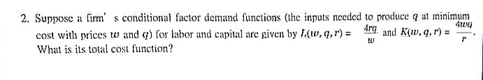 2. Suppose a firm's conditional factor demand functions (the inputs needed to produce q at minimum
4wq
Arg
and K(w, q, r) =
221
r
cost with prices w and q) for labor and capital are given by L(w, q, r) =
What is its total cost function?