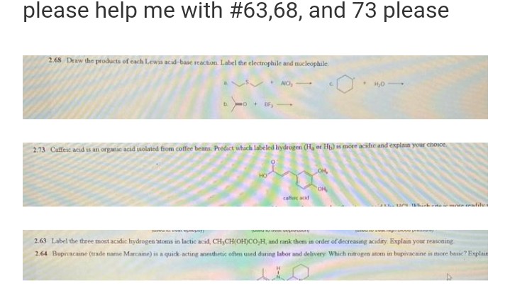 please help me with #63,68, and 73 please
2.68 Draw the products of each Lewis acid-base reaction. Label the electrophile and nucleophile
NO,
C
+
H₂O-
D
+DF,
2.73 Caffeic acid is an organic acid isolated from coffee beans. Predict which labeled hydrogen (H, or Hp) is more acidic and explain your choice.
DE
OR
caffeic acid
2.63 Label the three most acidic hydrogen atoms in lactic acid, CH₂CH(OH)CO,H, and rank them in order of decreasing acidity. Explain your reasoning
2.64 Bupivacaine (trade name Marcaine) is a quick acting anesthetic often used during labor and delivery Which nitrogen atom in bupivacaine is more basic? Explain