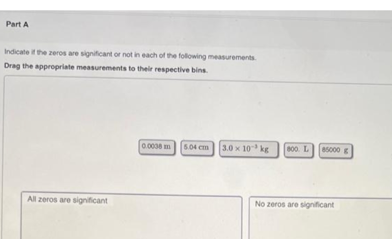 Part A
Indicate if the zeros are significant or not in each of the following measurements.
Drag the appropriate measurements to their respective bins.
0.0038 m 5.04 cm
3.0 x 10 kg
All zeros are significant
800. L
No zeros are significant
85000 g