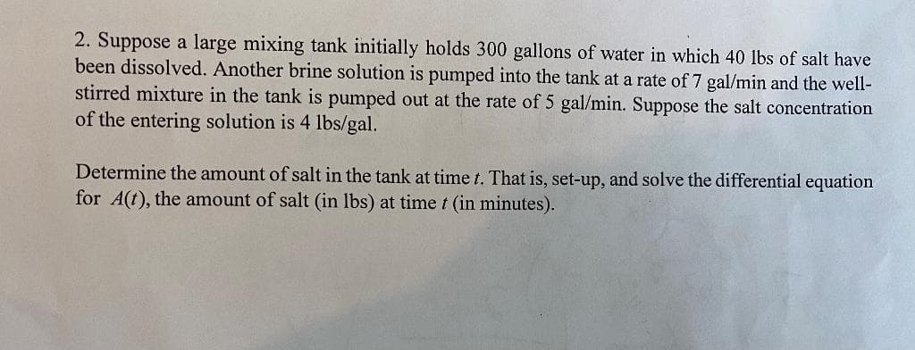 2. Suppose a large mixing tank initially holds 300 gallons of water in which 40 lbs of salt have
been dissolved. Another brine solution is pumped into the tank at a rate of 7 gal/min and the well-
stirred mixture in the tank is pumped out at the rate of 5 gal/min. Suppose the salt concentration
of the entering solution is 4 lbs/gal.
Determine the amount of salt in the tank at time t. That is, set-up, and solve the differential equation
for A(t), the amount of salt (in lbs) at time t (in minutes).