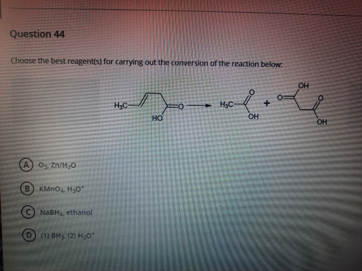 Question 44
Choose the best reagent(s) for carrying out the conversion of the reaction below.
OH
H3C-
H3C
но
OH
OH
A) 0, Zn/H,0
B.
KMNO4 H;0
(C) NABH4, ethanol
(1) BH3 (2) H3O
