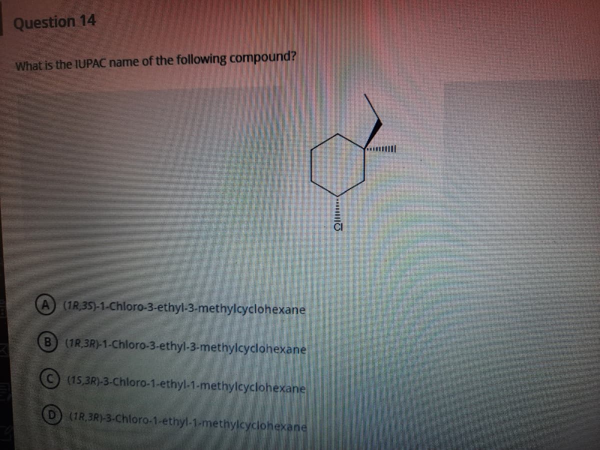Question 14
What is the IUPAC name of the following compound?
(1R 35)-1-Chloro-3-ethyl-3-methylcyclohexane
(1R,3R)-1-Chloro-3-ethyl-3-methylcyclohexane
( (15,3R)-3-Chloro-1-ethyl-1-methylcyclohexane
(D) (1R.3R)-3-Chloro-1-ethyl-1-methylcyclohexane
