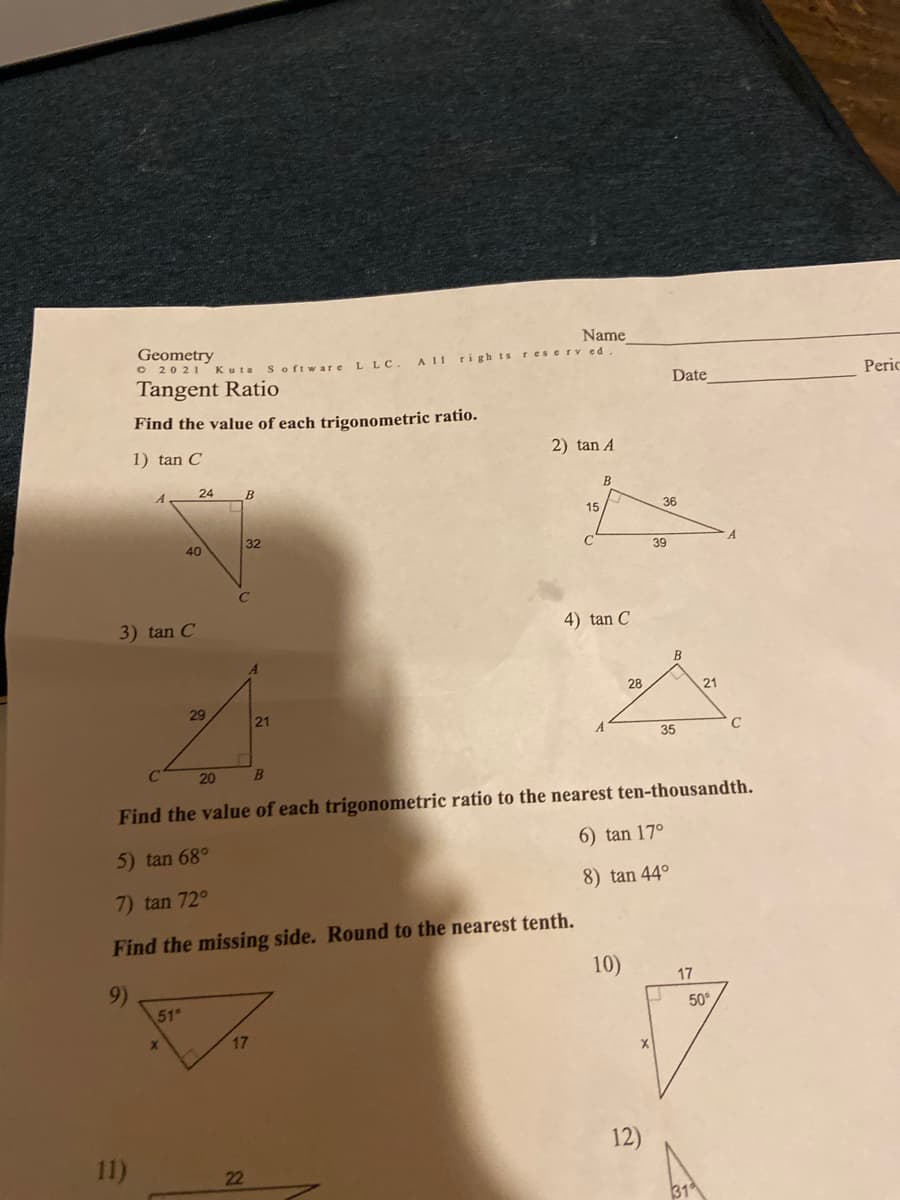 Name
Geometry
O 2021 Kuta
A 11
righ ts reserv ed
Software
L LC.
Peric
Tangent Ratio
Date
Find the value of each trigonometric ratio.
1) tan C
2) tan A
24
B
B
A
36
15
32
40
39
3) tan C
4) tan C
В
28
21
29
21
A
35
20
Find the value of each trigonometric ratio to the nearest ten-thousandth.
6) tan 17°
5) tan 68°
8) tan 44°
7) tan 72°
Find the missing side. Round to the nearest tenth.
10)
17
9)
51
50°
X.
17
12)
11)
22
