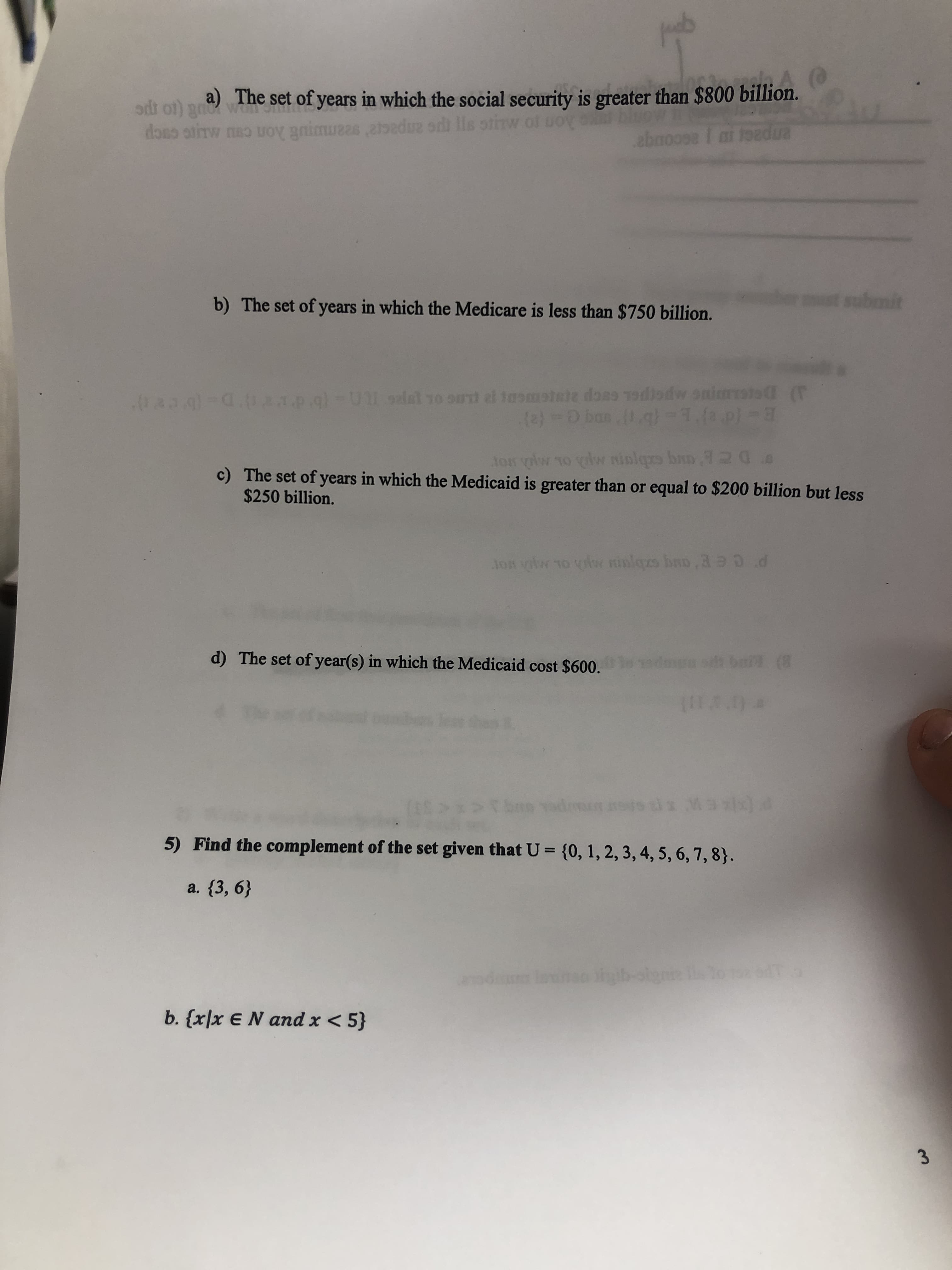 a) The set of years in which the social security is greater than $800 billion.
doso otirw no uOy gnimuzas atedue odi lls otinw
Jozdua
ebnoose i
submit
s
b) The set of years in which the Medicare is less than $750 billion.
1p.g)-Ul 9lal 1o oul el tasmstele doss odiodw oniarsto
(F
(e)-O ban (1.g)-1.(a.p)-
20
Jon yw 10 vw niolqrs ban
c) The set of years in which the Medicaid is greater than or equal to $200 billion but less
$250 billion.
d
ton vitw 1O vlw inlezs han,3
d) The set of year(s) in which the Medicaid cost $600.
edane sh bal (8
5) Find the complement of the set given that U = {0, 1, 2, 3, 4, 5, 6, 7, 8}.
a. {3, 6}
lanso ihib-olgne ls o
d
b. {x]x EN and x < 5}
