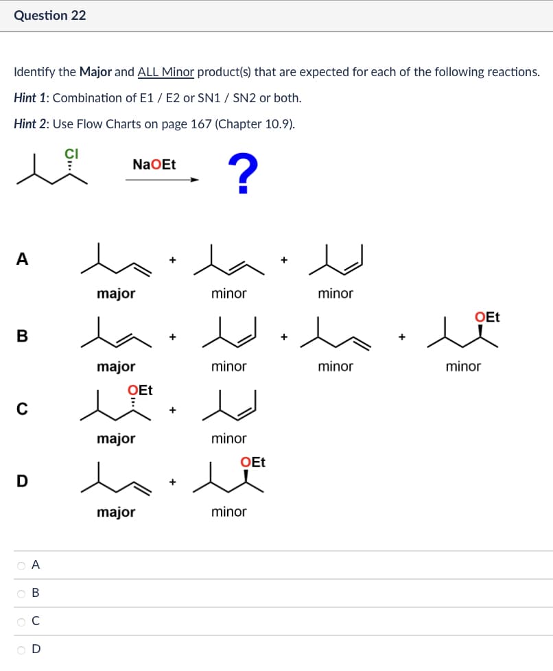 Question 22
Identify the Major and ALL Minor product(s) that are expected for each of the following reactions.
Hint 1: Combination of E1/E2 or SN1 / SN2 or both.
Hint 2: Use Flow Charts on page 167 (Chapter 10.9).
NaOEt
?
A
major
minor
minor
OEt
B
major
minor
minor
minor
с
major
minor
OEt
D
major
minor
OA
ABCD
Ос