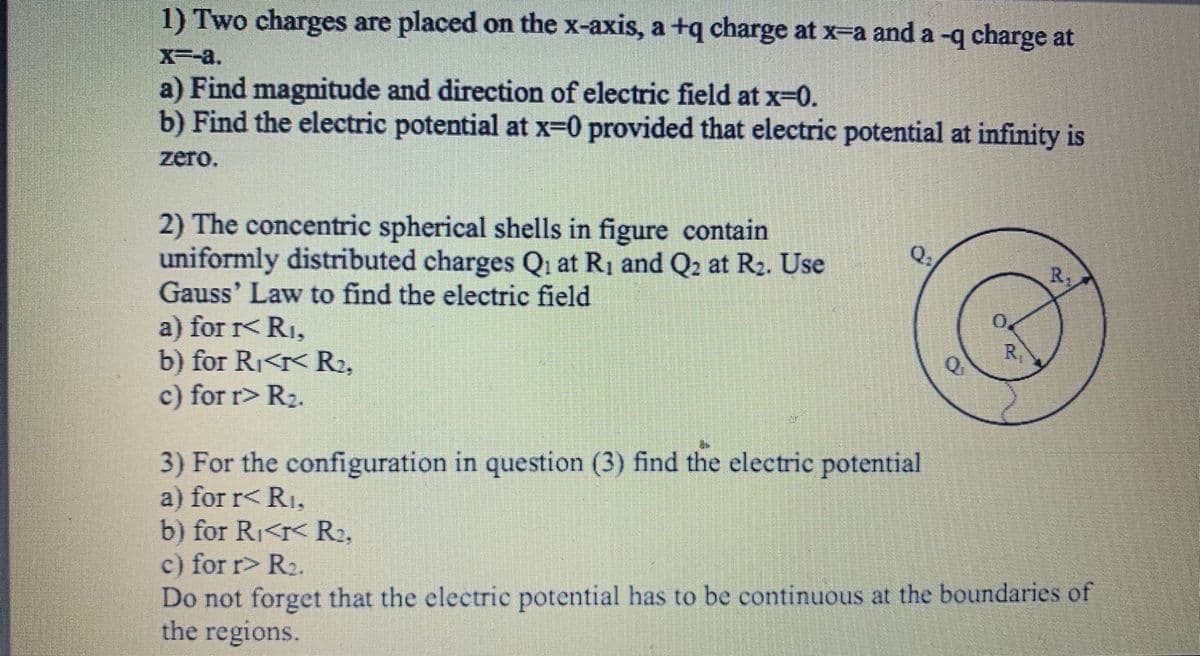 1) Two charges are placed on the x-axis, a +q charge at x-a and a -q charge at
X--a.
a) Find magnitude and direction of electric field at x-0.
b) Find the electric potential at x-0 provided that electric potential at infinity is
zero.
2) The concentric spherical shells in figure contain
uniformly distributed charges Qi at R1 and Q2 at R2. Use
Gauss' Law to find the electric field
Q1
R
a) for r< RI,
b) for Ri<r< R2,
c) for r> R2.
R
Q
3) For the configuration in question (3) find the electric potential
a) for r< R1,
b) for Ri<r< R2,
c) for r> R2.
Do not forget that the electric potential has to be continuous at the boundaries of
the regions.
