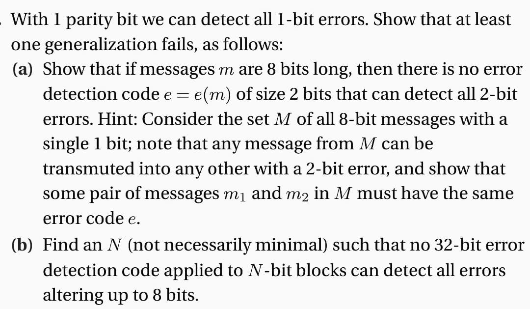 With 1 parity bit we can detect all 1-bit errors. Show that at least
one generalization fails, as follows:
(a) Show that if messages m are 8 bits long, then there is no error
detection code e = e(m) of size 2 bits that can detect all 2-bit
errors. Hint: Consider the set M of all 8-bit messages with a
single 1 bit; note that any message from M can be
transmuted into any other with a 2-bit error, and show that
some pair of messages m₁ and m2 in M must have the same
error code e.
(b) Find an N (not necessarily minimal) such that no 32-bit error
detection code applied to N-bit blocks can detect all errors
altering up to 8 bits.