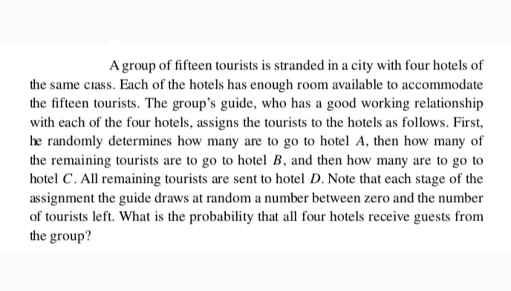 A group of fifteen tourists is stranded in a city with four hotels of
the same class. Each of the hotels has enough room available to accommodate
the fifteen tourists. The group's guide, who has a good working relationship
with each of the four hotels, assigns the tourists to the hotels as follows. First,
he randomly determines how many are to go to hotel A, then how many of
the remaining tourists are to go to hotel B, and then how many are to go to
hotel C. All remaining tourists are sent to hotel D. Note that each stage of the
assignment the guide draws at random a number between zero and the number
of tourists left. What is the probability that all four hotels receive guests from
the group?