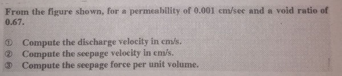 From the figure shown, for a permeability of 0.001 em/see and a void ratio of
0.67.
O Compute the discharge velocity in em/s.
O Compute the seepage velocity in cm/s.
Compute the seepage force per unit volume.
