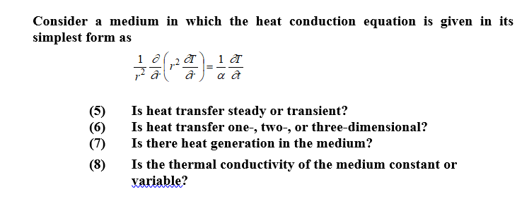 Consider a medium in which the heat conduction equation is given in its
simplest form as
(5)
Is heat transfer steady or transient?
(6)
Is heat transfer one-, two-, or three-dimensional?
(7)
Is there heat generation in the medium?
Is the thermal conductivity of the medium constant or
variable?
(8)
