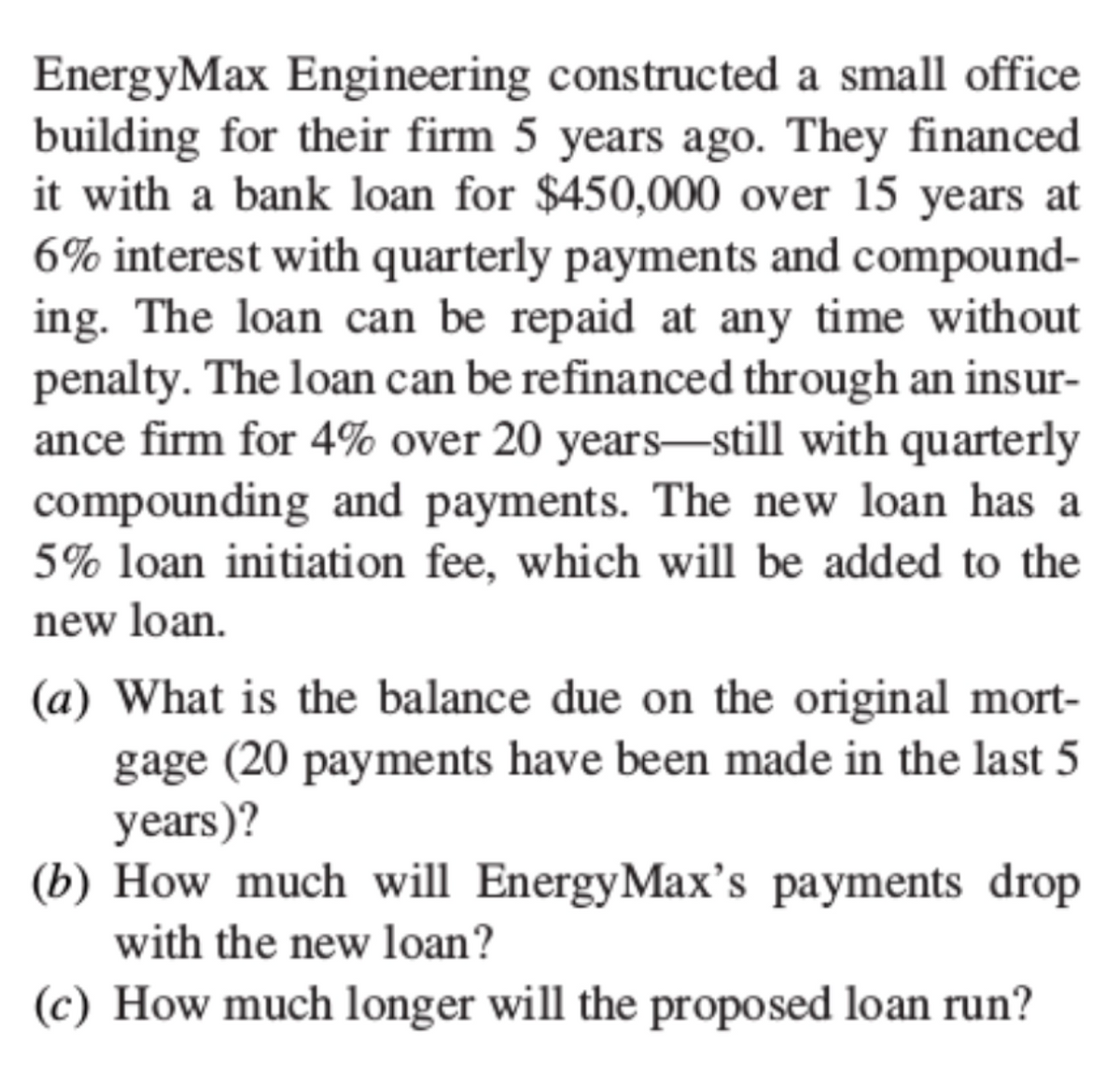 EnergyMax Engineering constructed a small office
building for their firm 5 years ago. They financed
it with a bank loan for $450,000 over 15 years at
6% interest with quarterly payments and compound-
ing. The loan can be repaid at any time without
penalty. The loan can be refinanced through an insur-
ance firm for 4% over 20 years-still with quarterly
compounding and payments. The new loan has a
5% loan initiation fee, which will be added to the
new loan.
(a) What is the balance due on the original mort-
gage (20 payments have been made in the last 5
years)?
(b) How much will EnergyMax's payments drop
with the new loan?
(c) How much longer will the proposed loan run?
