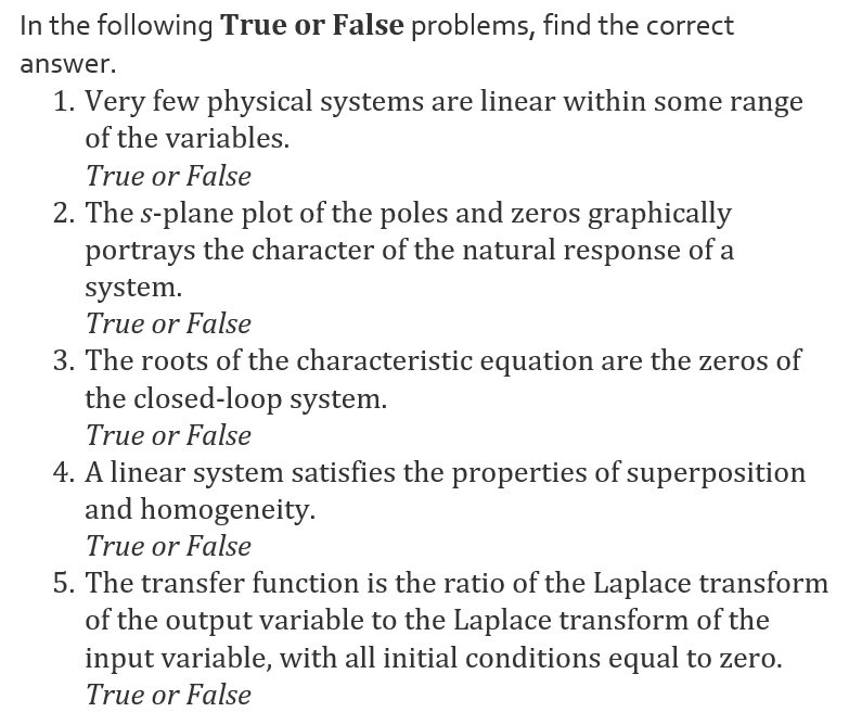 In the following True or False problems, find the correct
answer.
1. Very few physical systems are linear within some range
of the variables.
True or False
2. The s-plane plot of the poles and zeros graphically
portrays the character of the natural response of a
system.
True or False
3. The roots of the characteristic equation are the zeros of
the closed-loop system.
True or False
4. A linear system satisfies the properties of superposition
and homogeneity.
True or False
5. The transfer function is the ratio of the Laplace transform
of the output variable to the Laplace transform of the
input variable, with all initial conditions equal to zero.
True or False
