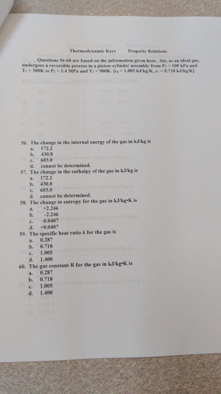 Thermodynamic Keys
Property Relations
Questions 56-60 are based on the information given here. Air, as an ideal gas,
undergoes a reversible process in a piston-cylinder assembly from Pi-100 kPa and
T1= 300K to P: 5.4 MPa and T2=900K. [cp 1.005 kJ/kg-K, c, 0.718 kJ/kg-K]
56. The change in the internal energy of the gas in kJ/kg is
a.
172.2
b.
430.8
с.
603.0
d.
cannot be determined.
57. The change in the enthalpy of the gas in kJ/kg is
a.
172.2
b.
430.8
603.0
cannot be determined.
с.
d.
58. The change in entropy for the gas in kJ/kg•K is
a.
+2.246
b.
-2.246
-0.0407
+0.0407
с.
d.
59. The specific heat ratio k for the gas is
a.
0.287
b.
0.718
1.005
d.
1.400
с.
60. The gas constant R for the gas in kJ/kg•K is
0.287
0.718
a.
b.
1.005
1.400
с.
d.
