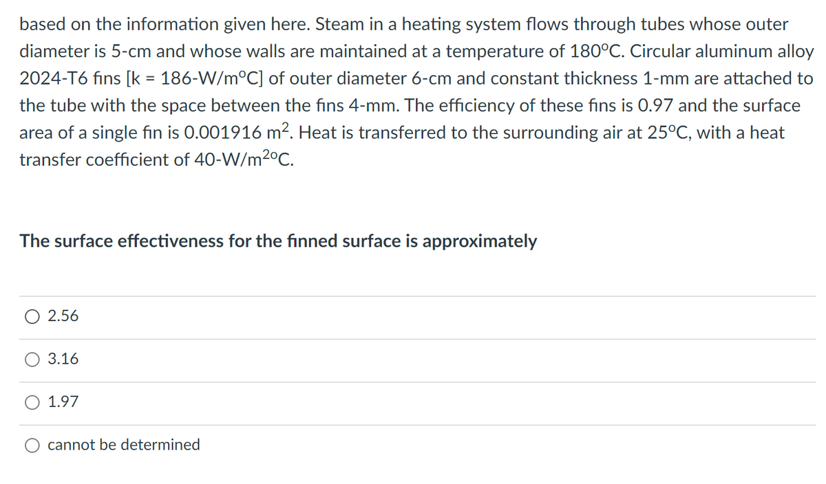 based on the information given here. Steam in a heating system flows through tubes whose outer
diameter is 5-cm and whose walls are maintained at a temperature of 180°C. Circular aluminum alloy
2024-T6 fins [k = 186-W/m°C] of outer diameter 6-cm and constant thickness 1-mm are attached to
the tube with the space between the fins 4-mm. The efficiency of these fins is 0.97 and the surface
area of a single fin is 0.001916 m2. Heat is transferred to the surrounding air at 25°C, with a heat
transfer coefficient of 40-W/m2°C.
The surface effectiveness for the finned surface is approximately
O 2.56
3.16
1.97
cannot be determined
