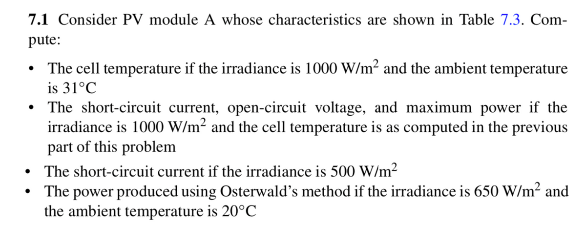 7.1 Consider PV module A whose characteristics are shown in Table 7.3. Com-
pute:
The cell temperature if the irradiance is 1000 W/m² and the ambient temperature
is 31°C
The short-circuit current, open-circuit voltage, and maximum power if the
irradiance is 1000 W/m² and the cell temperature is as computed in the previous
part of this problem
The short-circuit current if the irradiance is 500 W/m2
The power produced using Osterwald's method if the irradiance is 650 W/m² and
the ambient temperature is 20°C
