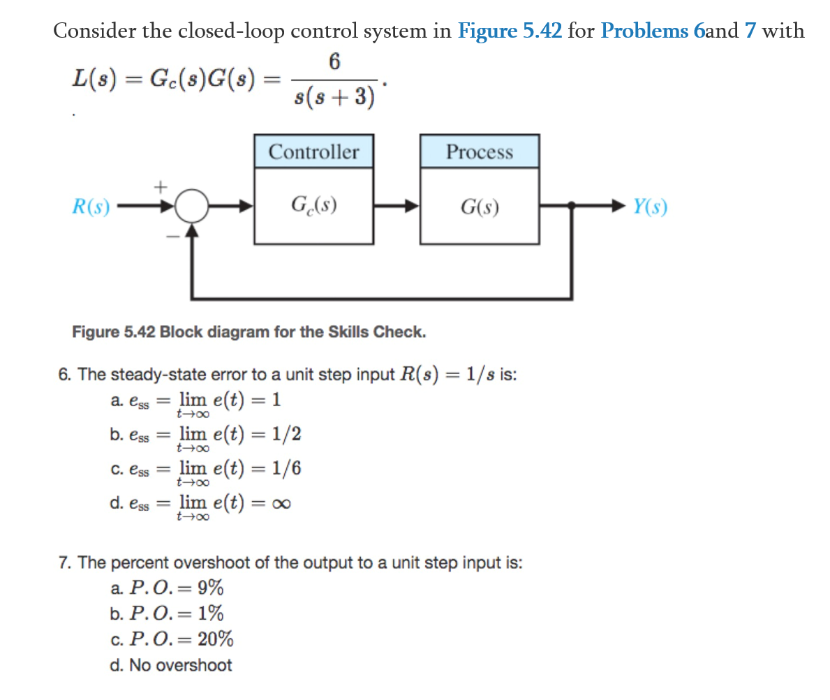 Consider the closed-loop control system in Figure 5.42 for Problems 6and 7 with
L(s) = Gc(s)G(s) =
s(s +3)
Controller
Process
R(s)
G,(s)
G(s)
Y(s)
Figure 5.42 Block diagram for the Skills Check.
6. The steady-state error to a unit step input R(s) = 1/s is:
lim e(t) = 1
lim e(t) = 1/2
%3D
a. ess =
t+00
b. ess
||
t+00
lim e(t) = 1/6
lim e(t) = o
C. ess =
d. ess =
t+00
7. The percent overshoot of the output to a unit step input is:
а. Р.О.3D 9%
b. Р.О.3D 1%
с. Р.О.3D 20%
d. No overshoot
