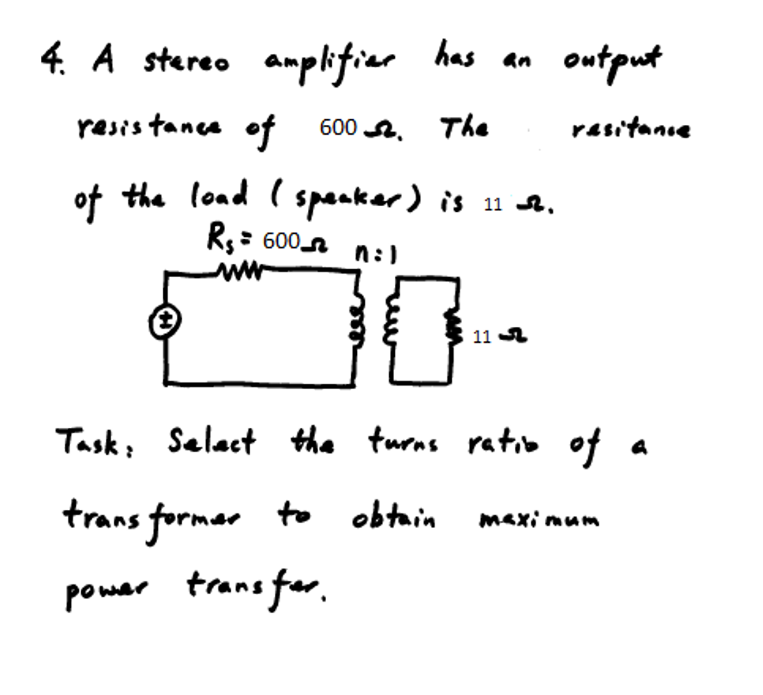 4. A stareo amplifiar
has an
output
resis tance of 600 A.
The
rasitanie
of the load ( spaaker) is 11 A.
R: 600n n:)
11 A
Task, Selact the turns ratio of
trans formar to obtain
maxi mum
powar trans for.
